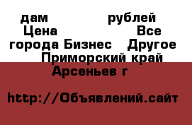 дам 30 000 000 рублей › Цена ­ 17 000 000 - Все города Бизнес » Другое   . Приморский край,Арсеньев г.